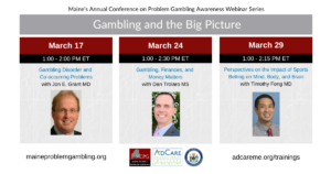 Photos of the 3 presenters and text that says 'Maine's Annual Conference on Problem Gambling Awareness Webinar Series Gambling and the Big Picture March 17 1:00 2:00 PM ET Gambling Disorder and Co-occurring Problems with Jon E. Grant MD, March 24 1:00 2:30 PM ET Gambling, Finances, and Money Matters with Dan Trolaro MS, March 29 1:00 2:15 PM ET Perspectives on the Impact of Sports Betting Mind, Body, and Brain with Timothy Fong MD maineproblemgambling.org, adeptme.org/trainings'