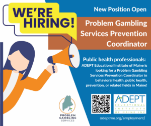 An image of text that says 'New Position Open WE'RE HIRING! Problem Gambling Services Prevention Coordinator - Public health professionals: ADEPT Educational Institute of Maine is looking for a Problem Gambling Services Prevention Coordinator in behavioral health, public health, prevention, or related fields in Maine! ADEPT EDUCATIONAL NSTITUTE OF MAINE INC - adeptme.org/employment/ - And PROBLEM GAMBLING SERVICES'